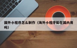 辽阳国外小程序怎么制作（海外小程序能在国内用吗）