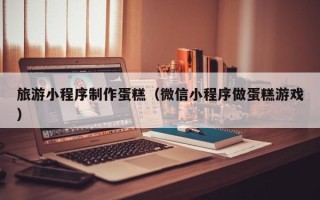 辽阳旅游小程序制作蛋糕（微信小程序做蛋糕游戏）